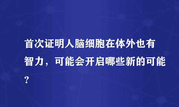 首次证明人脑细胞在体外也有智力，可能会开启哪些新的可能？