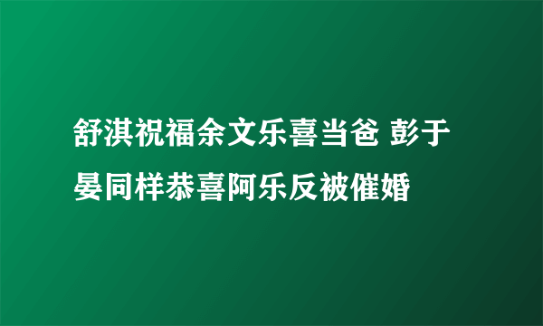 舒淇祝福余文乐喜当爸 彭于晏同样恭喜阿乐反被催婚