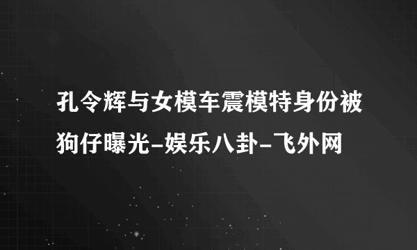 孔令辉与女模车震模特身份被狗仔曝光-娱乐八卦-飞外网