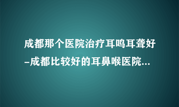 成都那个医院治疗耳鸣耳聋好-成都比较好的耳鼻喉医院排名榜单