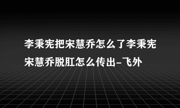 李秉宪把宋慧乔怎么了李秉宪宋慧乔脱肛怎么传出-飞外