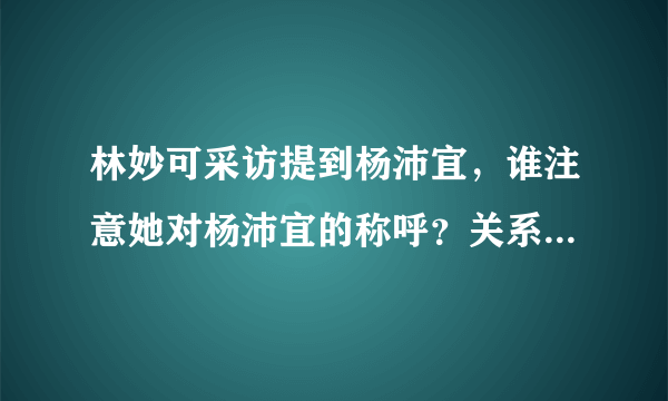 林妙可采访提到杨沛宜，谁注意她对杨沛宜的称呼？关系一目了然