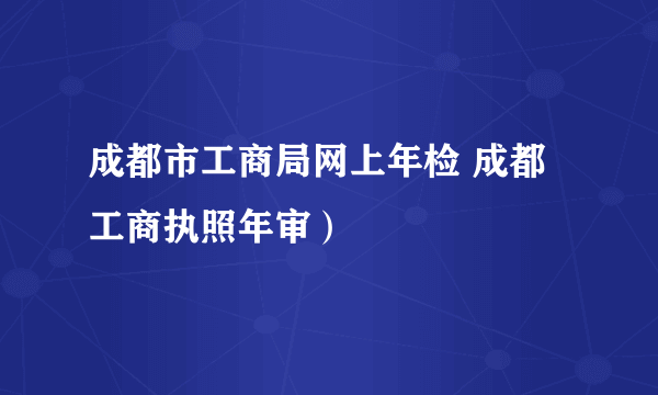 成都市工商局网上年检 成都工商执照年审）