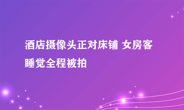 酒店摄像头正对床铺 女房客睡觉全程被拍