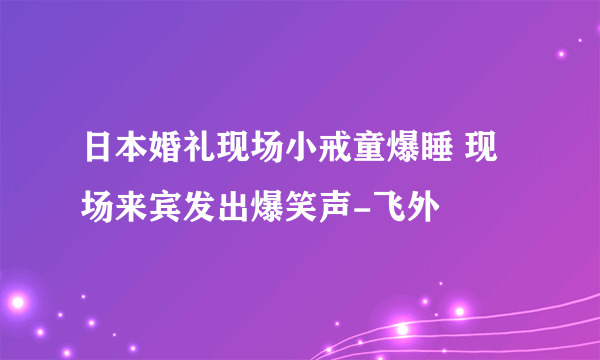 日本婚礼现场小戒童爆睡 现场来宾发出爆笑声-飞外