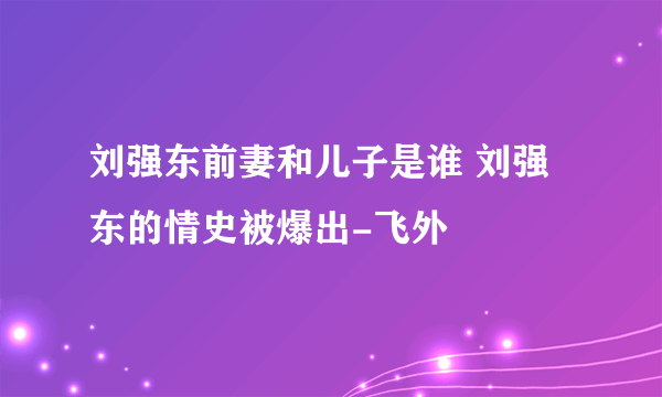 刘强东前妻和儿子是谁 刘强东的情史被爆出-飞外