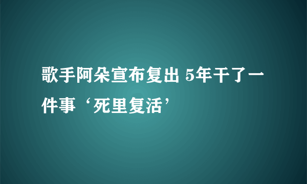 歌手阿朵宣布复出 5年干了一件事‘死里复活’