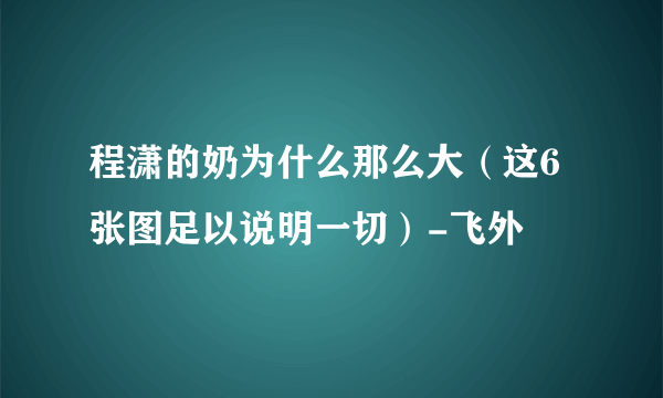 程潇的奶为什么那么大（这6张图足以说明一切）-飞外