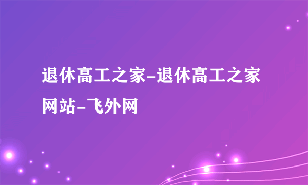 退休高工之家-退休高工之家网站-飞外网