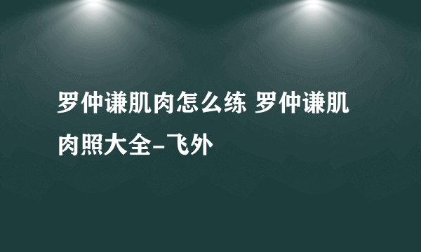 罗仲谦肌肉怎么练 罗仲谦肌肉照大全-飞外