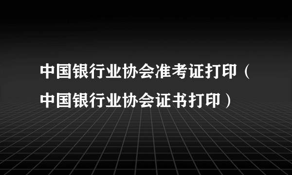 中国银行业协会准考证打印（中国银行业协会证书打印）