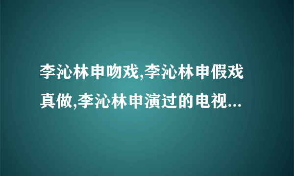 李沁林申吻戏,李沁林申假戏真做,李沁林申演过的电视剧-飞外