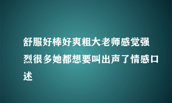 舒服好棒好爽粗大老师感觉强烈很多她都想要叫出声了情感口述