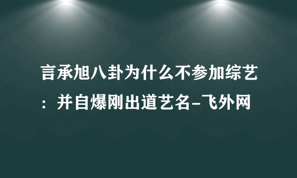 言承旭八卦为什么不参加综艺：并自爆刚出道艺名-飞外网