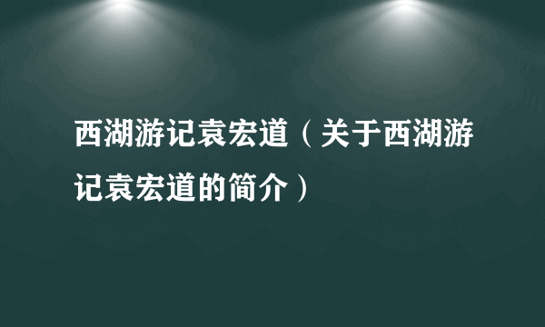 西湖游记袁宏道（关于西湖游记袁宏道的简介）