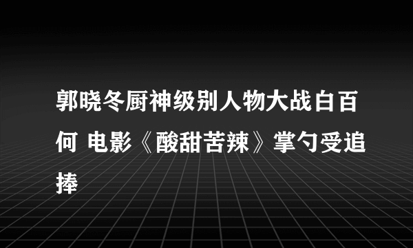 郭晓冬厨神级别人物大战白百何 电影《酸甜苦辣》掌勺受追捧