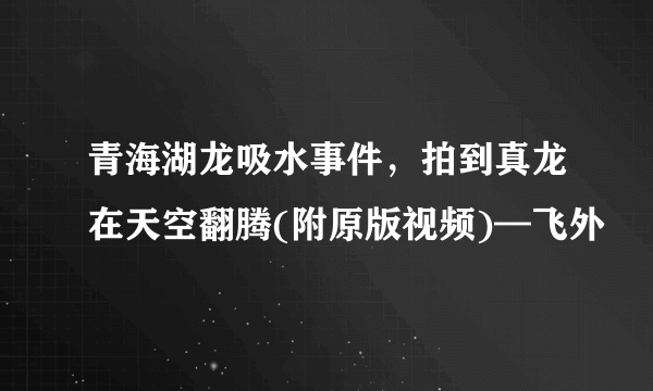 青海湖龙吸水事件，拍到真龙在天空翻腾(附原版视频)—飞外