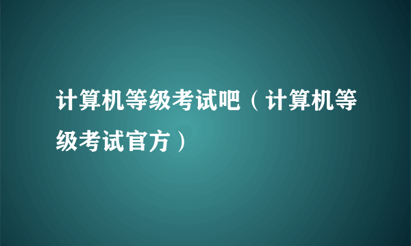 计算机等级考试吧（计算机等级考试官方）