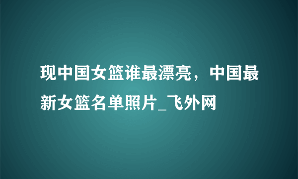 现中国女篮谁最漂亮，中国最新女篮名单照片_飞外网