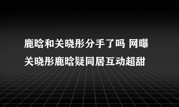 鹿晗和关晓彤分手了吗 网曝关晓彤鹿晗疑同居互动超甜