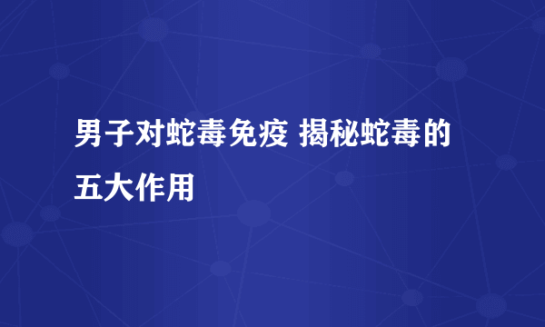 男子对蛇毒免疫 揭秘蛇毒的五大作用