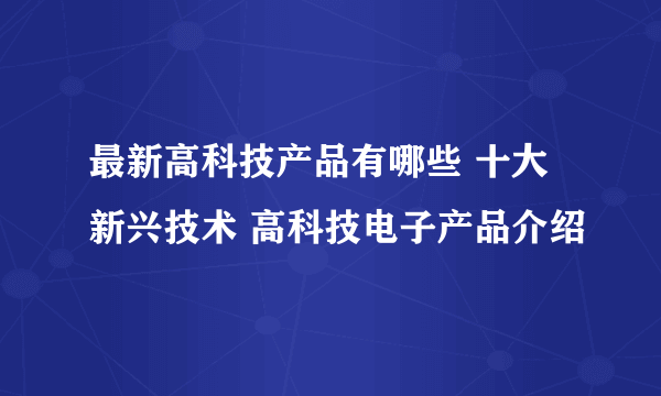 最新高科技产品有哪些 十大新兴技术 高科技电子产品介绍