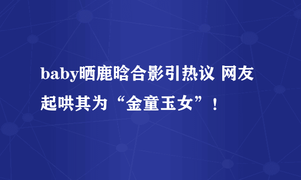 baby晒鹿晗合影引热议 网友起哄其为“金童玉女”！