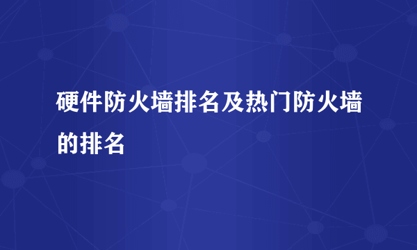 硬件防火墙排名及热门防火墙的排名