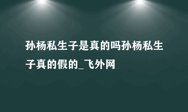 孙杨私生子是真的吗孙杨私生子真的假的_飞外网