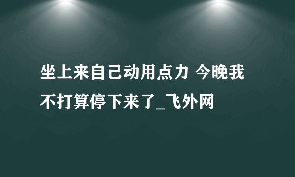 坐上来自己动用点力 今晚我不打算停下来了_飞外网