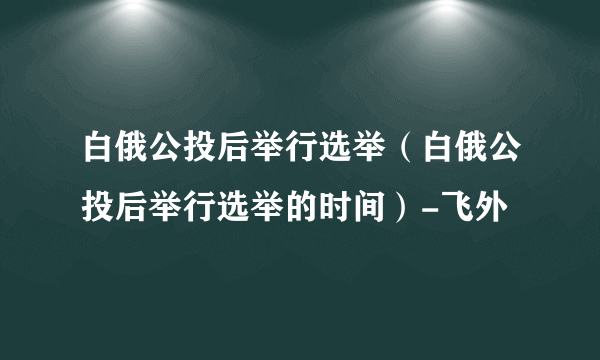 白俄公投后举行选举（白俄公投后举行选举的时间）-飞外