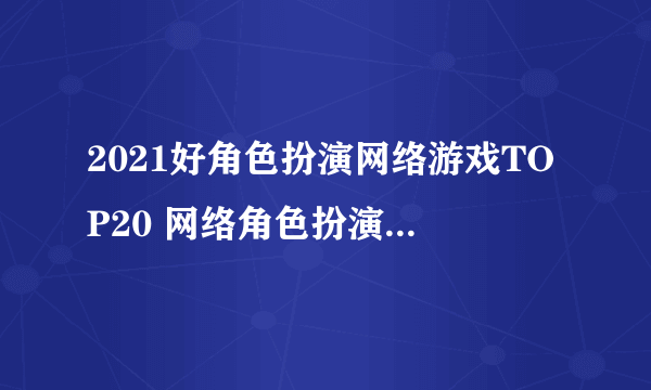 2021好角色扮演网络游戏TOP20 网络角色扮演游戏排行榜