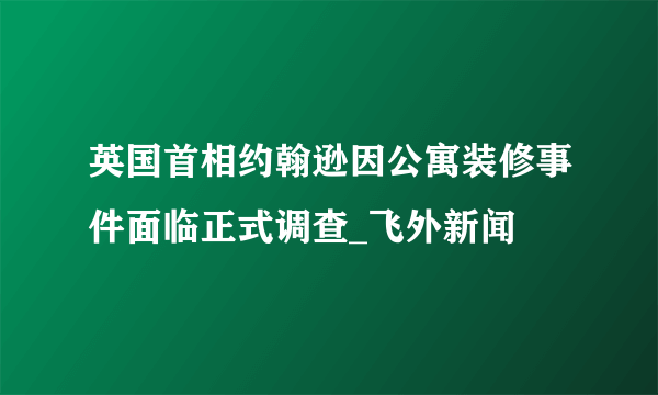 英国首相约翰逊因公寓装修事件面临正式调查_飞外新闻