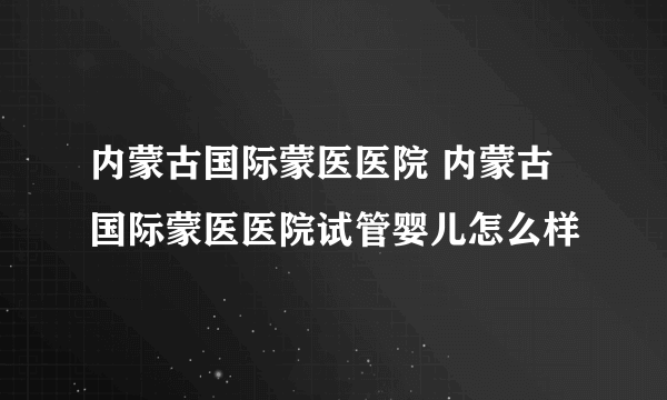 内蒙古国际蒙医医院 内蒙古国际蒙医医院试管婴儿怎么样