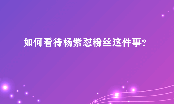 如何看待杨紫怼粉丝这件事？