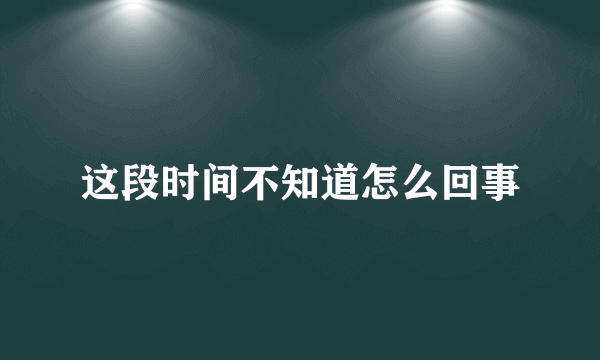 这段时间不知道怎么回事