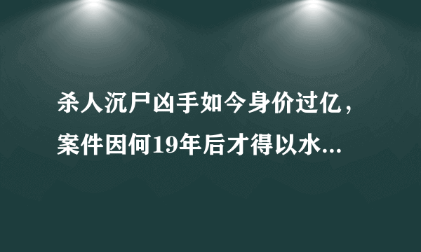 杀人沉尸凶手如今身价过亿，案件因何19年后才得以水落石出？