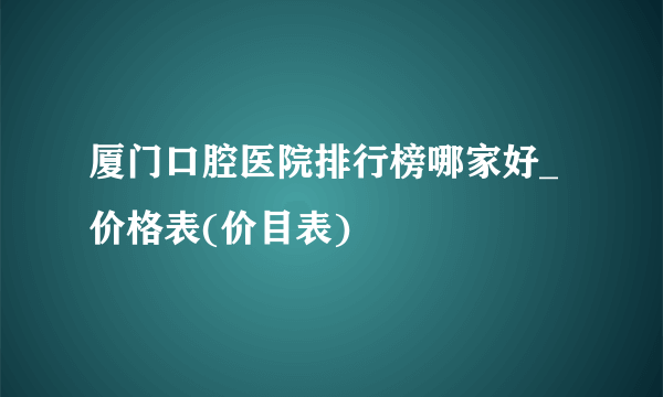 厦门口腔医院排行榜哪家好_价格表(价目表)