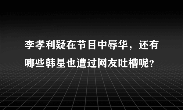 李孝利疑在节目中辱华，还有哪些韩星也遭过网友吐槽呢？