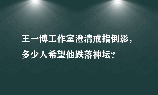 王一博工作室澄清戒指倒影，多少人希望他跌落神坛？