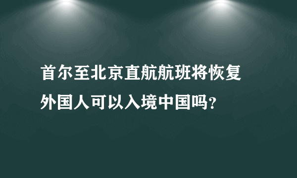 首尔至北京直航航班将恢复 外国人可以入境中国吗？