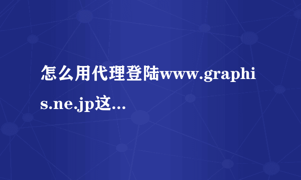 怎么用代理登陆www.graphis.ne.jp这个网站，还有怎么设置代理服务器？