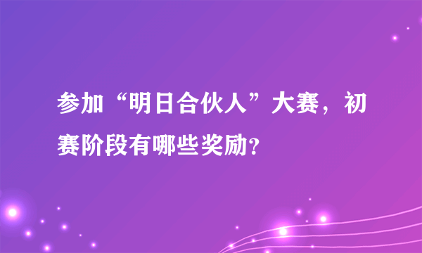 参加“明日合伙人”大赛，初赛阶段有哪些奖励？