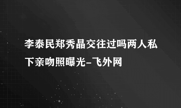 李泰民郑秀晶交往过吗两人私下亲吻照曝光-飞外网