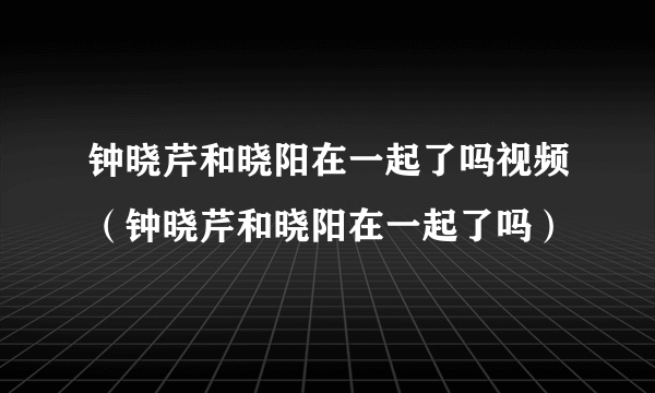 钟晓芹和晓阳在一起了吗视频（钟晓芹和晓阳在一起了吗）