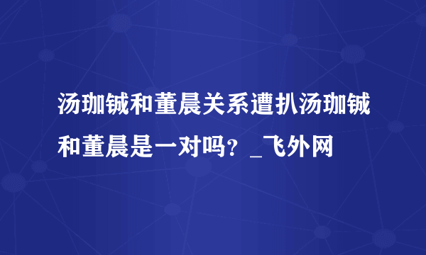 汤珈铖和董晨关系遭扒汤珈铖和董晨是一对吗？_飞外网