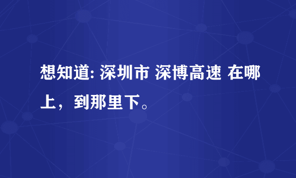 想知道: 深圳市 深博高速 在哪上，到那里下。