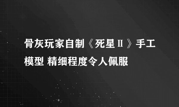 骨灰玩家自制《死星Ⅱ》手工模型 精细程度令人佩服