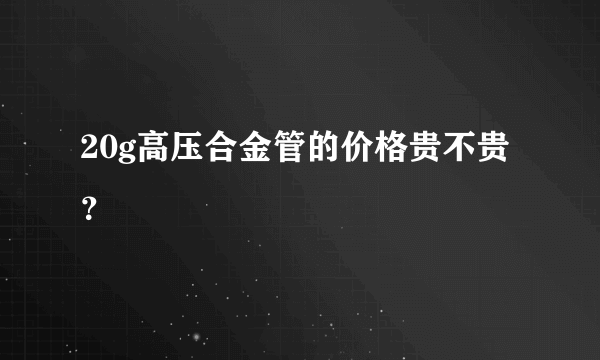 20g高压合金管的价格贵不贵？