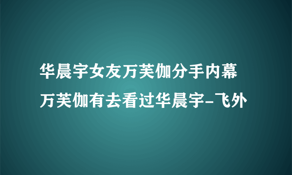 华晨宇女友万芙伽分手内幕 万芙伽有去看过华晨宇-飞外